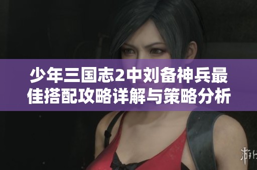 少年三国志2中刘备神兵最佳搭配攻略详解与策略分析