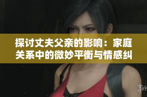探讨丈夫父亲的影响：家庭关系中的微妙平衡与情感纠葛
