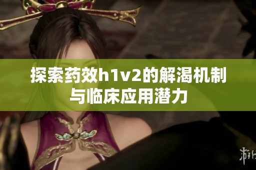 探索药效h1v2的解渴机制与临床应用潜力
