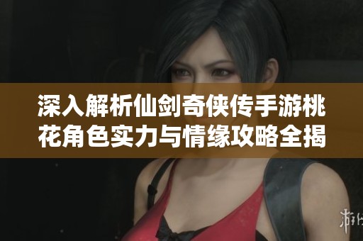 深入解析仙剑奇侠传手游桃花角色实力与情缘攻略全揭秘
