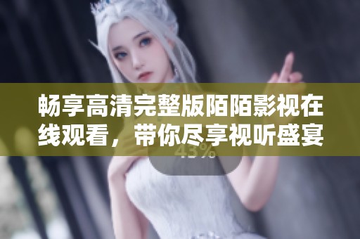 畅享高清完整版陌陌影视在线观看，带你尽享视听盛宴