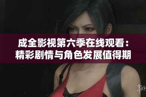 成全影视第六季在线观看：精彩剧情与角色发展值得期待