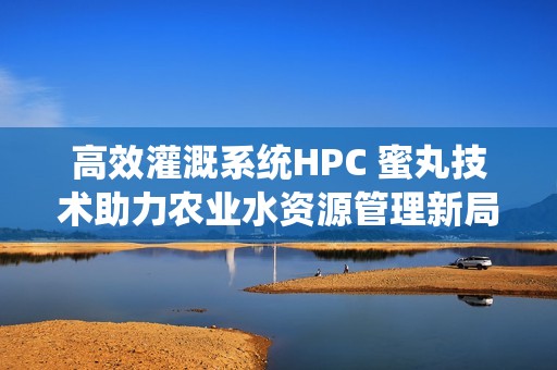 高效灌溉系统HPC 蜜丸技术助力农业水资源管理新局面