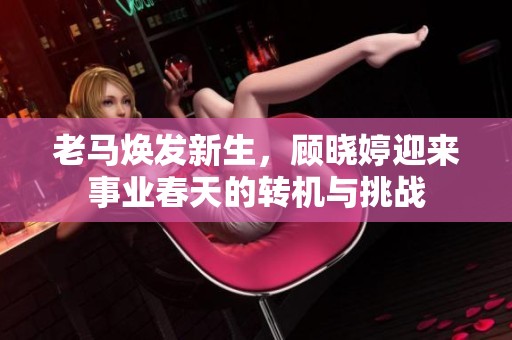 老马焕发新生，顾晓婷迎来事业春天的转机与挑战
