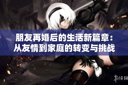 朋友再婚后的生活新篇章：从友情到家庭的转变与挑战