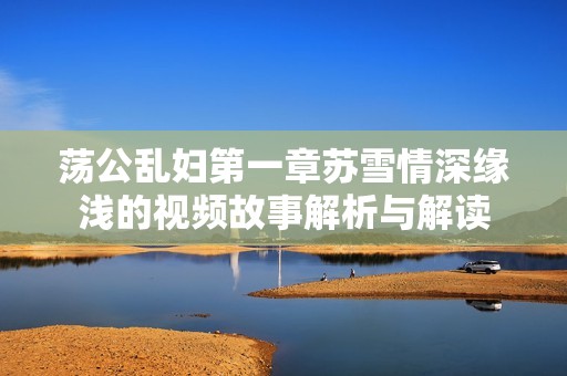荡公乱妇第一章苏雪情深缘浅的视频故事解析与解读