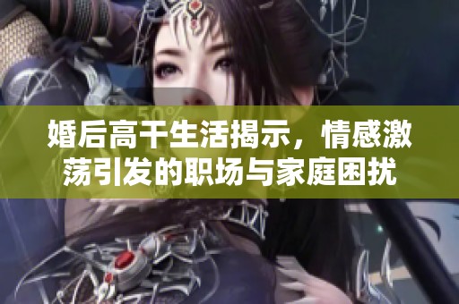 婚后高干生活揭示，情感激荡引发的职场与家庭困扰