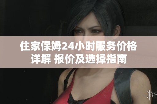 住家保姆24小时服务价格详解 报价及选择指南