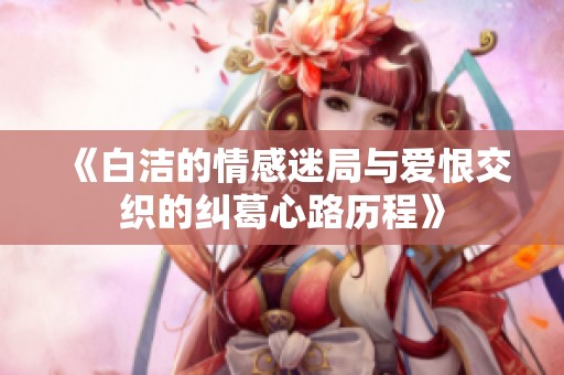 《白洁的情感迷局与爱恨交织的纠葛心路历程》