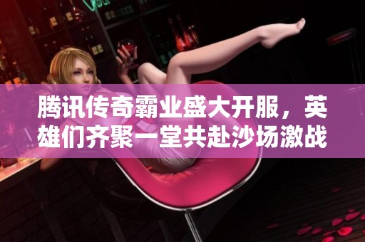 腾讯传奇霸业盛大开服，英雄们齐聚一堂共赴沙场激战！