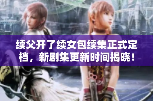 续父开了续女包续集正式定档，新剧集更新时间揭晓！