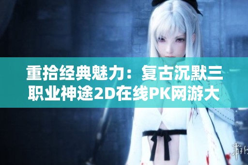 重拾经典魅力：复古沉默三职业神途2D在线PK网游大揭秘