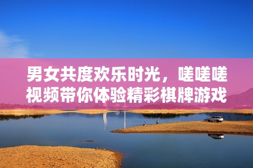 男女共度欢乐时光，嗟嗟嗟视频带你体验精彩棋牌游戏乐趣