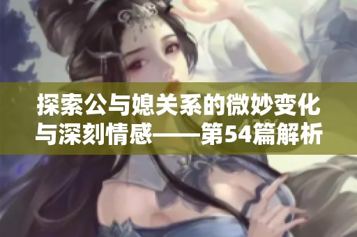 探索公与媳关系的微妙变化与深刻情感——第54篇解析