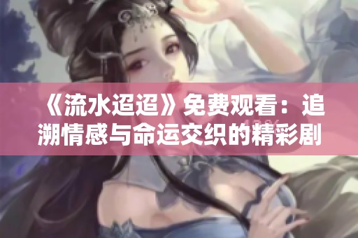 《流水迢迢》免费观看：追溯情感与命运交织的精彩剧情完整版