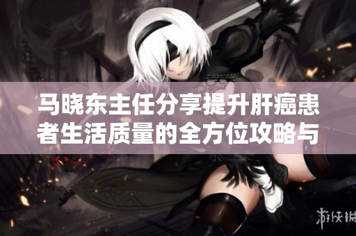 马晓东主任分享提升肝癌患者生活质量的全方位攻略与希望之光