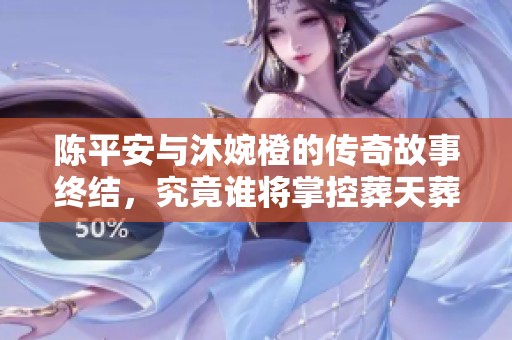 陈平安与沐婉橙的传奇故事终结，究竟谁将掌控葬天葬地之秘密