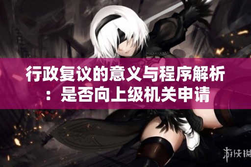 行政复议的意义与程序解析：是否向上级机关申请