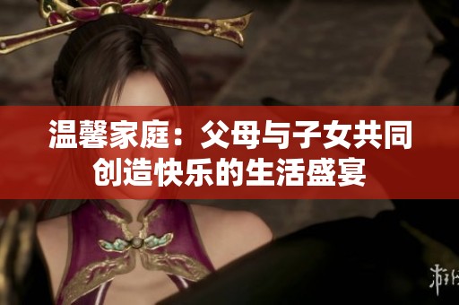 温馨家庭：父母与子女共同创造快乐的生活盛宴