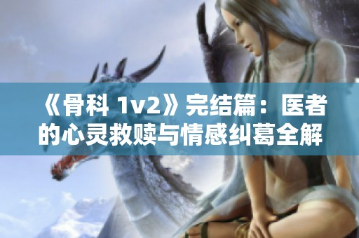 《骨科 1v2》完结篇：医者的心灵救赎与情感纠葛全解析