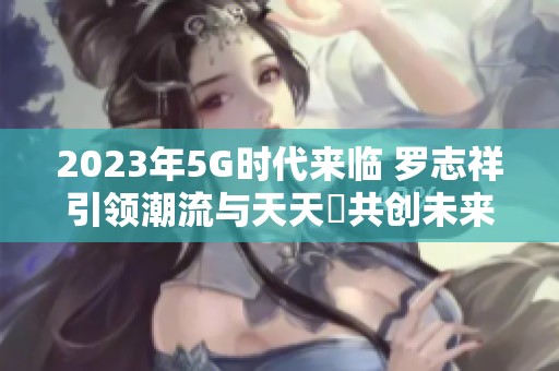 2023年5G时代来临 罗志祥引领潮流与天天奭共创未来