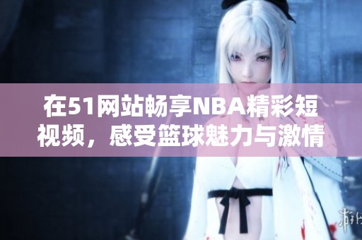 在51网站畅享NBA精彩短视频，感受篮球魅力与激情