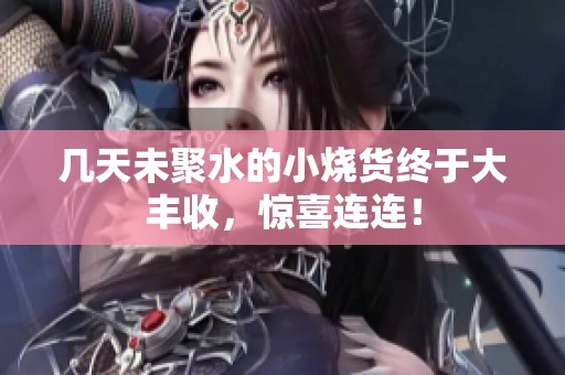 几天未聚水的小烧货终于大丰收，惊喜连连！