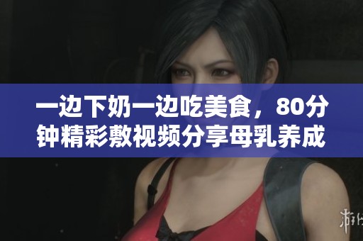 一边下奶一边吃美食，80分钟精彩敷视频分享母乳养成秘籍