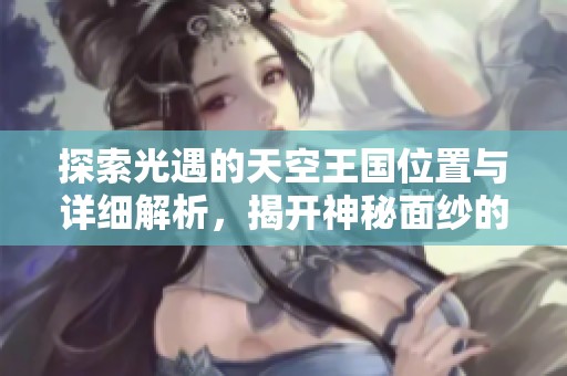 探索光遇的天空王国位置与详细解析，揭开神秘面纱的魅力秘密