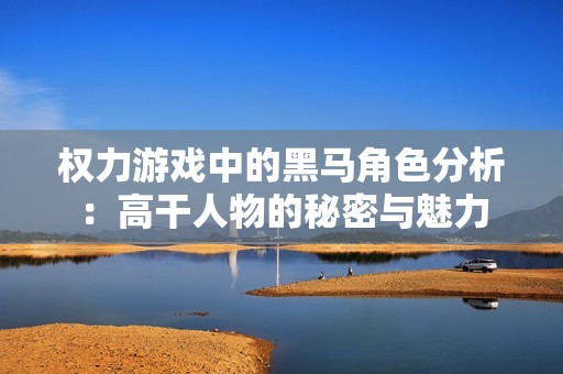 权力游戏中的黑马角色分析：高干人物的秘密与魅力