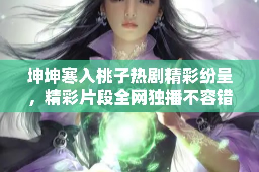 坤坤寒入桃子热剧精彩纷呈，精彩片段全网独播不容错过