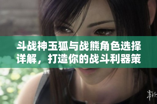 斗战神玉狐与战熊角色选择详解，打造你的战斗利器策略！