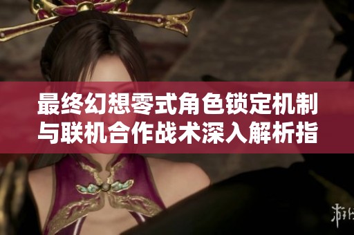最终幻想零式角色锁定机制与联机合作战术深入解析指南