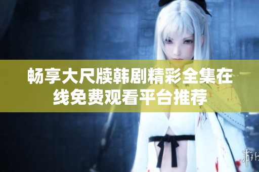畅享大尺牍韩剧精彩全集在线免费观看平台推荐