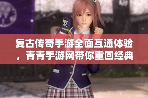 复古传奇手游全面互通体验，青青手游网带你重回经典游戏时代