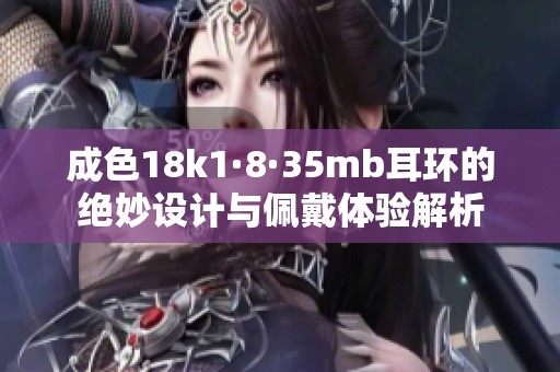成色18k1·8·35mb耳环的绝妙设计与佩戴体验解析