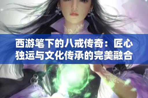 西游笔下的八戒传奇：匠心独运与文化传承的完美融合