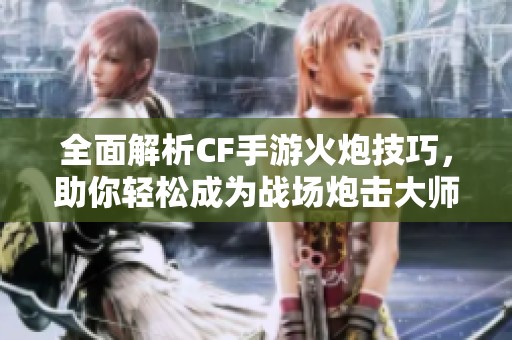 全面解析CF手游火炮技巧，助你轻松成为战场炮击大师