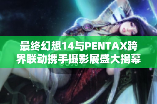 最终幻想14与PENTAX跨界联动携手摄影展盛大揭幕，精彩内容一览
