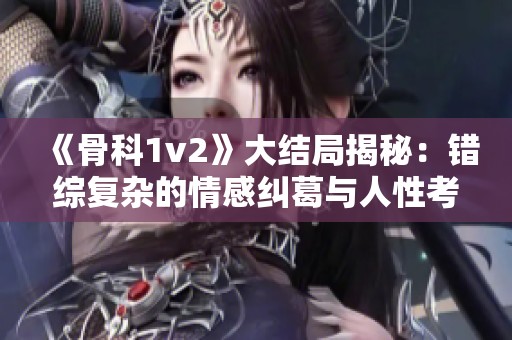 《骨科1v2》大结局揭秘：错综复杂的情感纠葛与人性考验