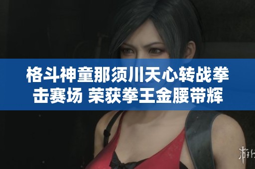 格斗神童那须川天心转战拳击赛场 荣获拳王金腰带辉煌成就