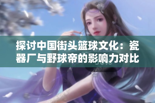 探讨中国街头篮球文化：瓷器厂与野球帝的影响力对比分析