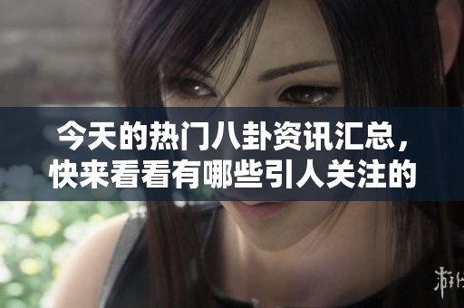 今天的热门八卦资讯汇总，快来看看有哪些引人关注的话题！