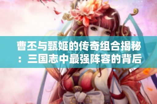 曹丕与甄姬的传奇组合揭秘：三国志中最强阵容的背后故事
