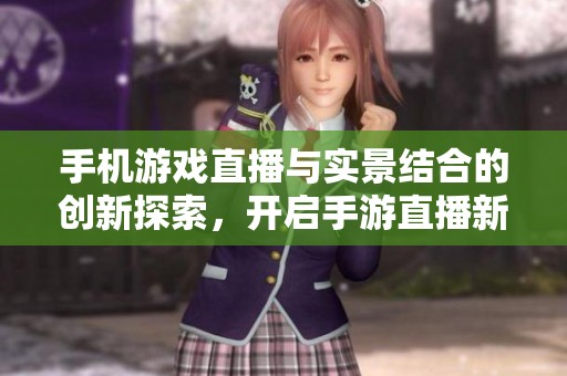 手机游戏直播与实景结合的创新探索，开启手游直播新体验之旅