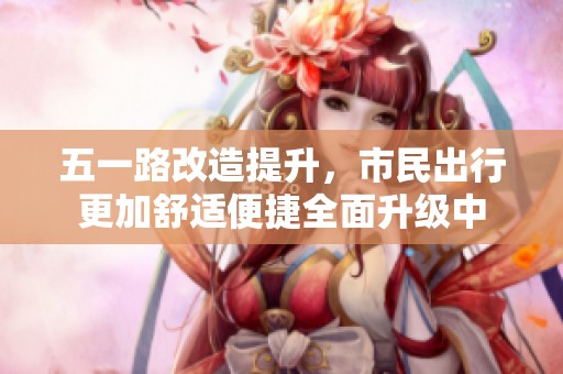 五一路改造提升，市民出行更加舒适便捷全面升级中