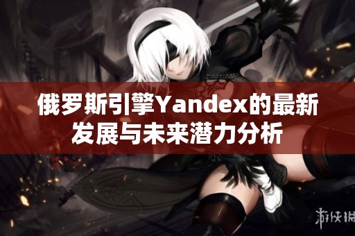 俄罗斯引擎Yandex的最新发展与未来潜力分析