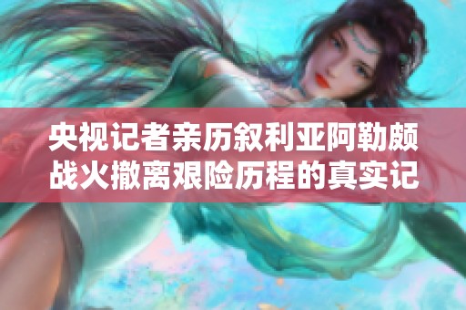 央视记者亲历叙利亚阿勒颇战火撤离艰险历程的真实记录