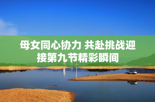 母女同心协力 共赴挑战迎接第九节精彩瞬间