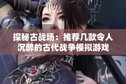 探秘古战场：推荐几款令人沉醉的古代战争模拟游戏